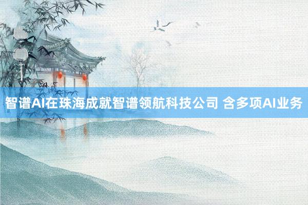 智谱AI在珠海成就智谱领航科技公司 含多项AI业务