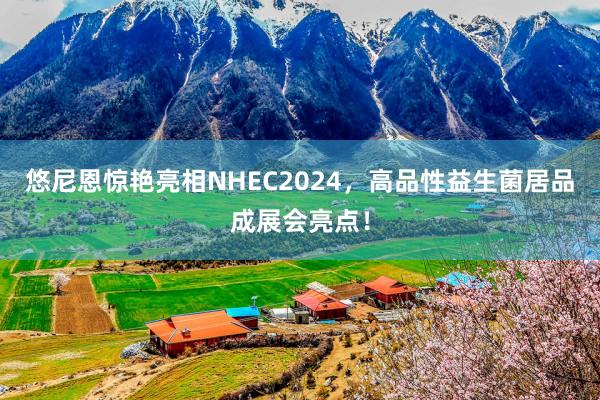 悠尼恩惊艳亮相NHEC2024，高品性益生菌居品成展会亮点！