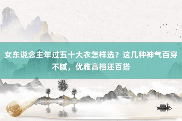 女东说念主年过五十大衣怎样选？这几种神气百穿不腻，优雅高档还